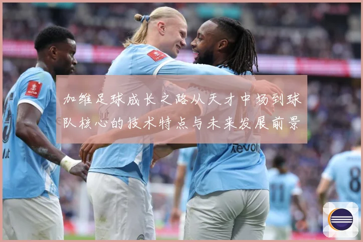 加维足球成长之路从天才中场到球队核心的技术特点与未来发展前景深度解析