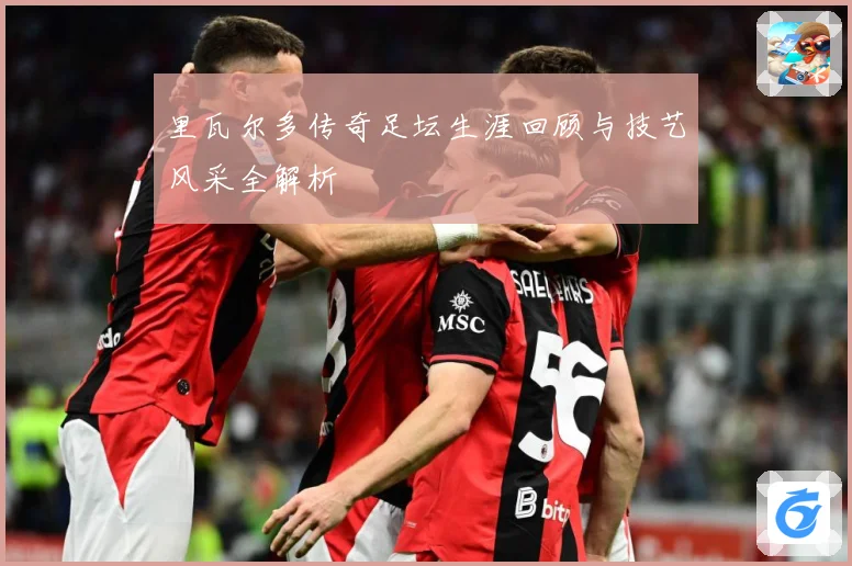 里瓦尔多传奇足坛生涯回顾与技艺风采全解析