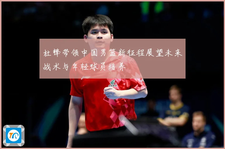 杜锋带领中国男篮新征程展望未来战术与年轻球员培养