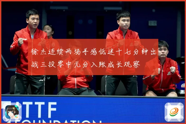 徐杰连续两场手感低迷十七分钟出战三投零中无分入账成长观察