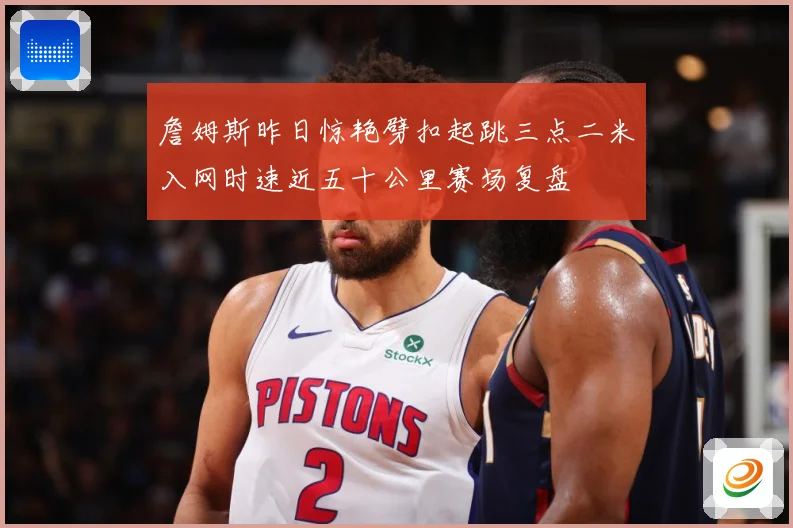 詹姆斯昨日惊艳劈扣起跳三点二米入网时速近五十公里赛场复盘