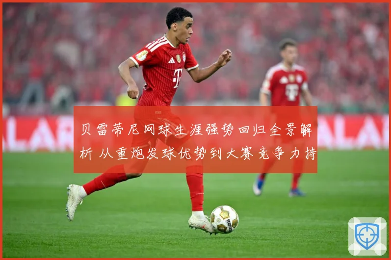 贝雷蒂尼网球生涯强势回归全景解析 从重炮发球优势到大赛竞争力持续观察