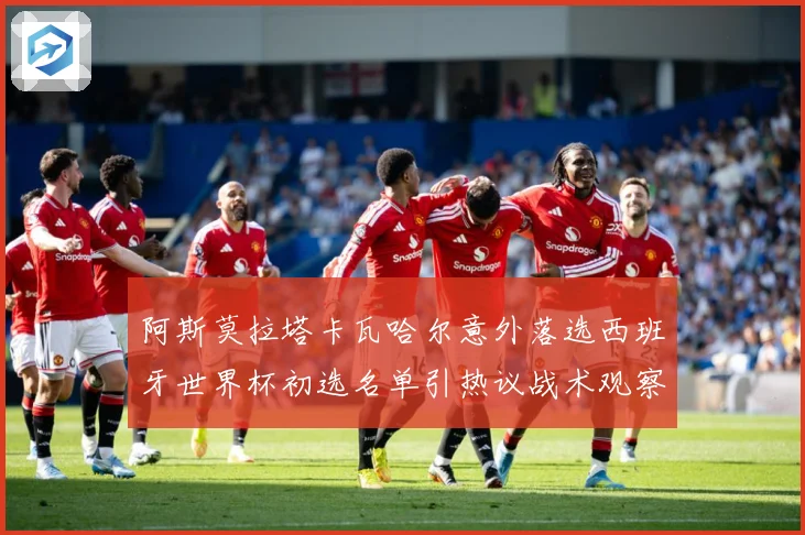 阿斯莫拉塔卡瓦哈尔意外落选西班牙世界杯初选名单引热议战术观察