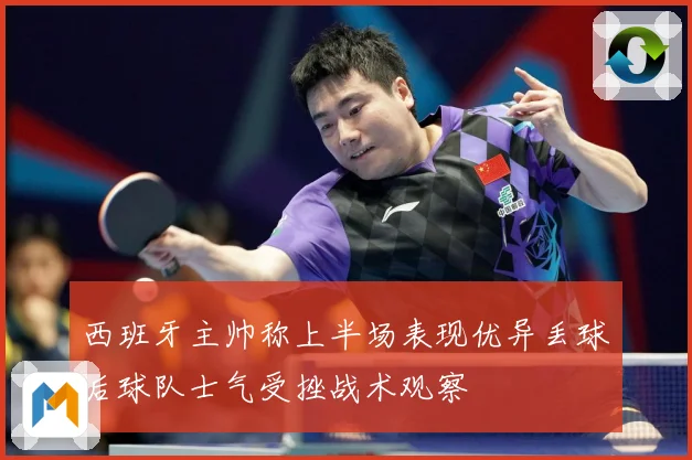 西班牙主帅称上半场表现优异丢球后球队士气受挫战术观察