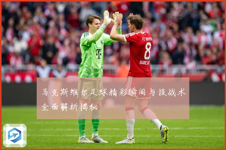 马克斯维尔足球精彩瞬间与技战术全面解析揭秘