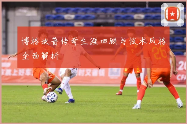博格坎普传奇生涯回顾与技术风格全面解析