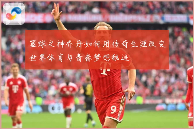 篮球之神乔丹如何用传奇生涯改变世界体育与青春梦想轨迹