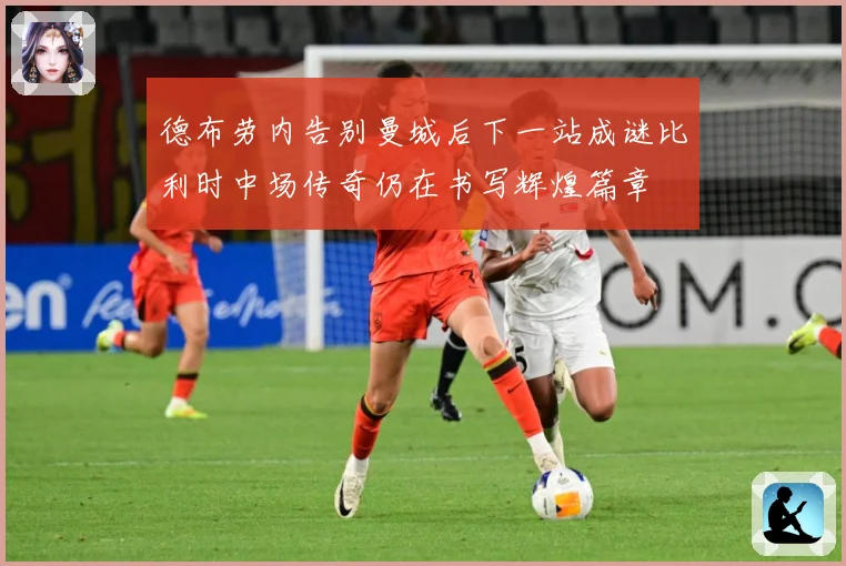 德布劳内告别曼城后下一站成谜比利时中场传奇仍在书写辉煌篇章