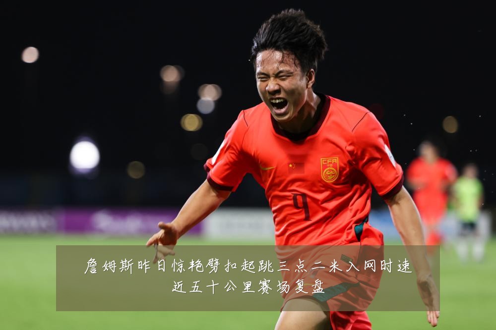 詹姆斯昨日惊艳劈扣起跳三点二米入网时速近五十公里赛场复盘