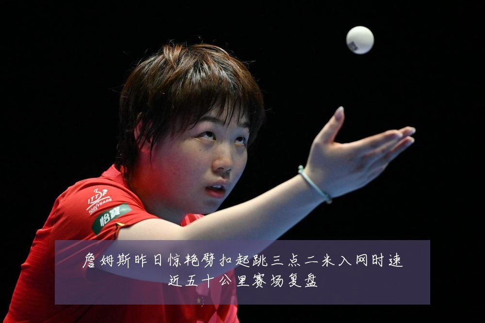 詹姆斯昨日惊艳劈扣起跳三点二米入网时速近五十公里赛场复盘